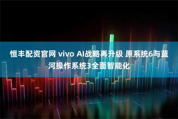 恒丰配资官网 vivo AI战略再升级 原系统6与蓝河操作系统3全面智能化