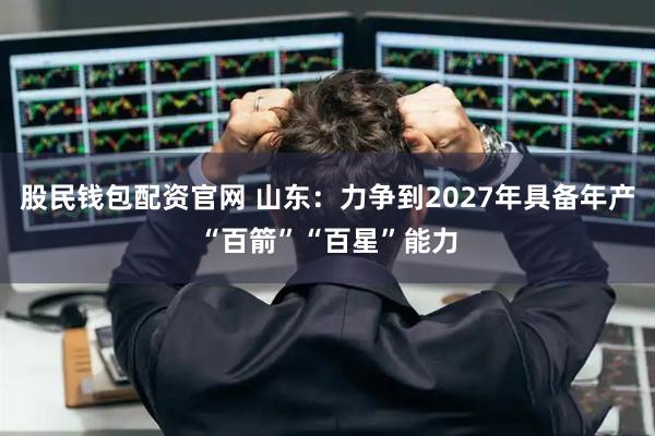 股民钱包配资官网 山东：力争到2027年具备年产“百箭”“百星”能力