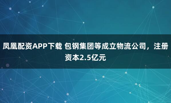 凤凰配资APP下载 包钢集团等成立物流公司，注册资本2.5亿元