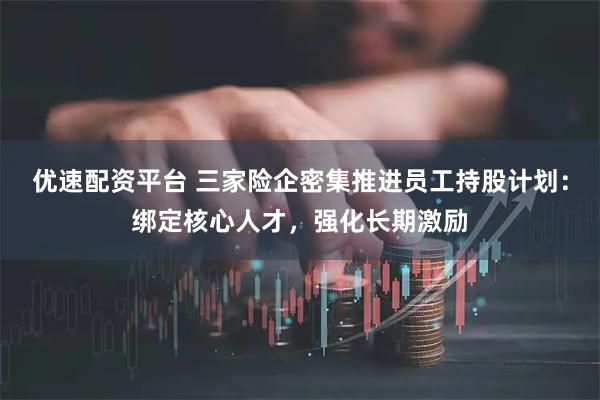 优速配资平台 三家险企密集推进员工持股计划：绑定核心人才，强化长期激励