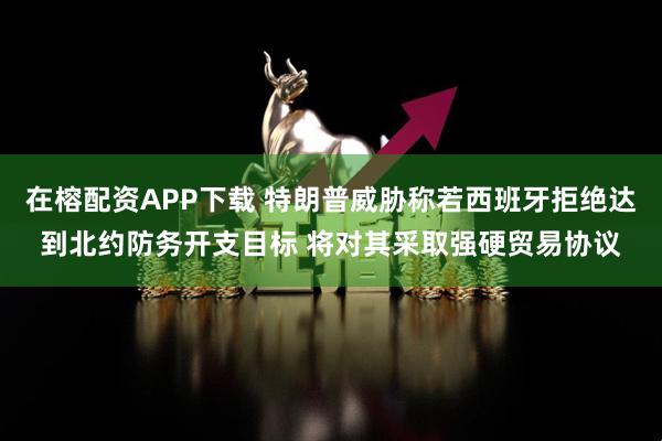 在榕配资APP下载 特朗普威胁称若西班牙拒绝达到北约防务开支目标 将对其采取强硬贸易协议