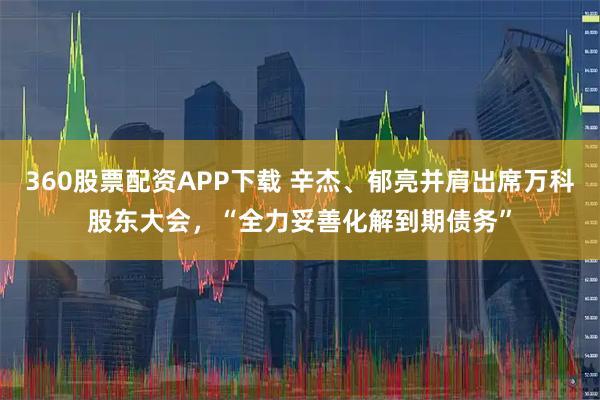 360股票配资APP下载 辛杰、郁亮并肩出席万科股东大会，“全力妥善化解到期债务”