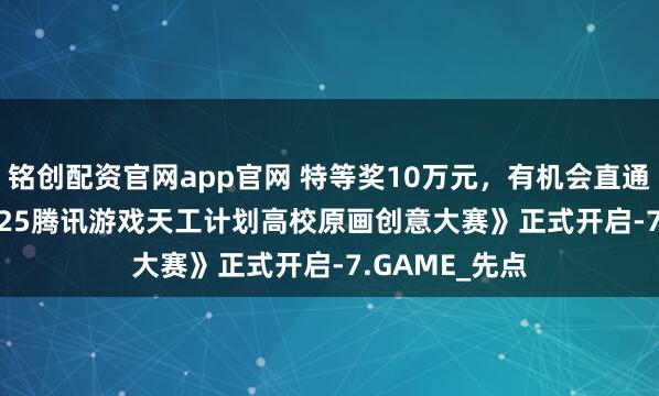 铭创配资官网app官网 特等奖10万元，有机会直通offer！《2025腾讯游戏天工计划高校原画创意大赛》正式开启-7.GAME_先点