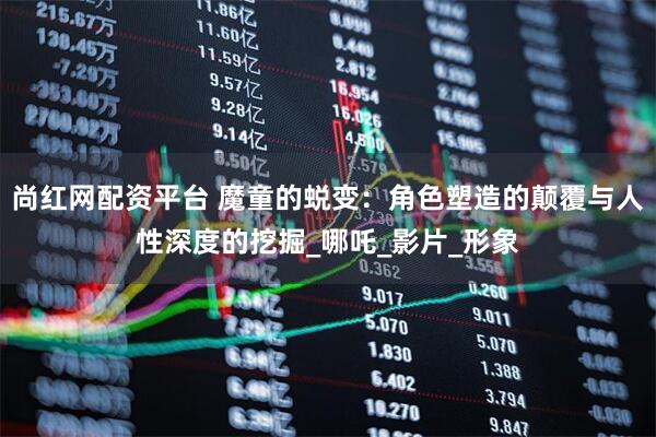 尚红网配资平台 魔童的蜕变：角色塑造的颠覆与人性深度的挖掘_哪吒_影片_形象