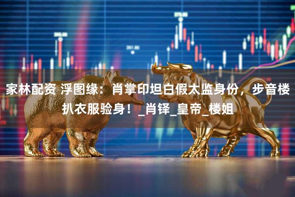 家林配资 浮图缘：肖掌印坦白假太监身份，步音楼扒衣服验身！_肖铎_皇帝_楼姐