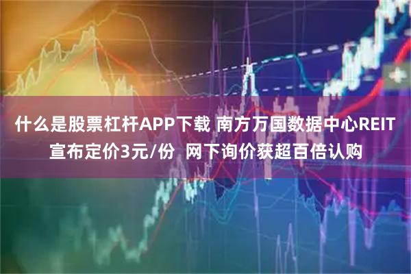 什么是股票杠杆APP下载 南方万国数据中心REIT宣布定价3元/份  网下询价获超百倍认购