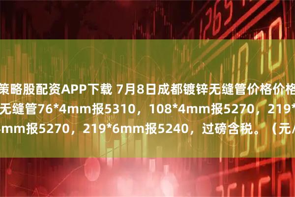 策略股配资APP下载 7月8日成都镀锌无缝管价格价格暂稳，永利达源镀锌无缝管76*4mm报5310，108*4mm报5270，219*6mm报5240，过磅含税。（元/吨）
