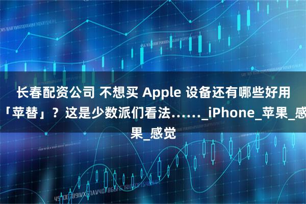长春配资公司 不想买 Apple 设备还有哪些好用的「苹替」？这是少数派们看法……_iPhone_苹果_感觉