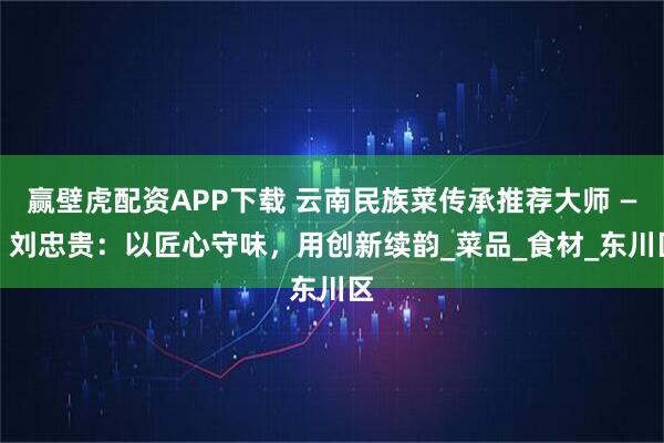 赢壁虎配资APP下载 云南民族菜传承推荐大师 —— 刘忠贵：以匠心守味，用创新续韵_菜品_食材_东川区