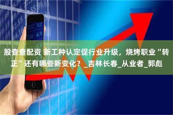 股查查配资 新工种认定促行业升级，烧烤职业“转正”还有哪些新变化？_吉林长春_从业者_郭彪