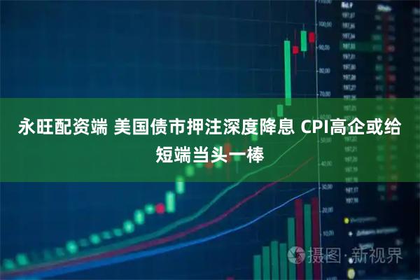 永旺配资端 美国债市押注深度降息 CPI高企或给短端当头一棒