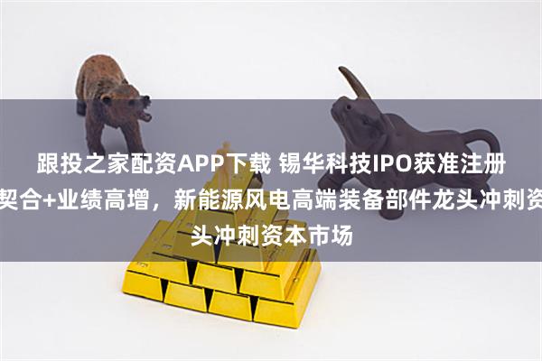 跟投之家配资APP下载 锡华科技IPO获准注册：政策契合+业绩高增，新能源风电高端装备部件龙头冲刺资本市场