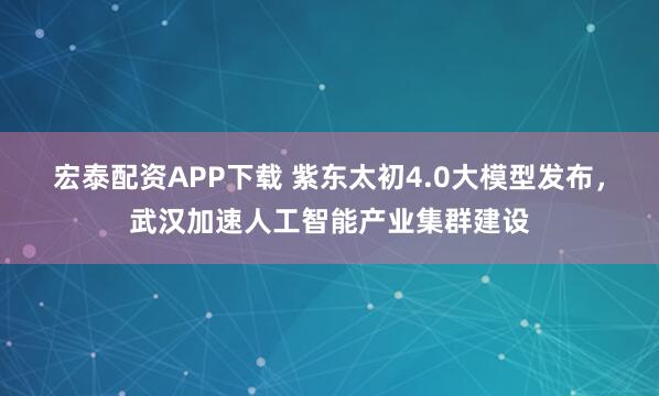 宏泰配资APP下载 紫东太初4.0大模型发布，武汉加速人工智能产业集群建设