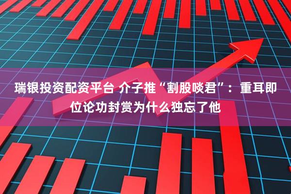 瑞银投资配资平台 介子推“割股啖君”：重耳即位论功封赏为什么独忘了他