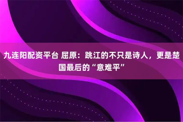九连阳配资平台 屈原：跳江的不只是诗人，更是楚国最后的“意难平”