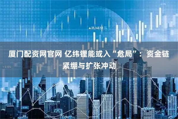 厦门配资网官网 亿纬锂能或入“危局”：资金链紧绷与扩张冲动