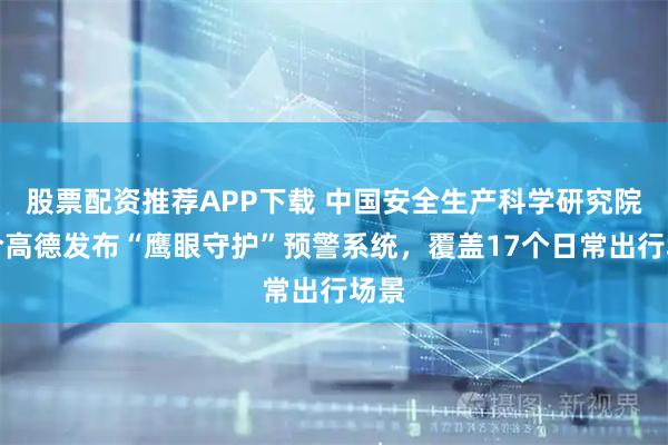 股票配资推荐APP下载 中国安全生产科学研究院联合高德发布“鹰眼守护”预警系统，覆盖17个日常出行场景