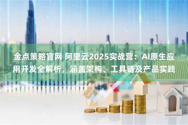 金点策略官网 阿里云2025实战营：AI原生应用开发全解析，涵盖架构、工具链及产品实践
