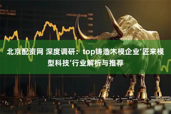 北京配资网 深度调研：top铸造木模企业‘匠来模型科技’行业解析与推荐