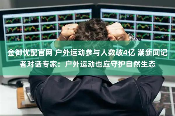 金御优配官网 户外运动参与人数破4亿 潮新闻记者对话专家：户外运动也应守护自然生态