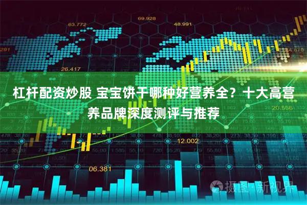 杠杆配资炒股 宝宝饼干哪种好营养全？十大高营养品牌深度测评与推荐