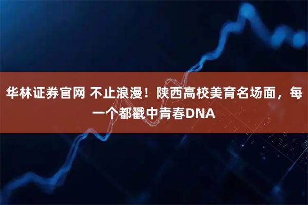 华林证券官网 不止浪漫！陕西高校美育名场面，每一个都戳中青春DNA