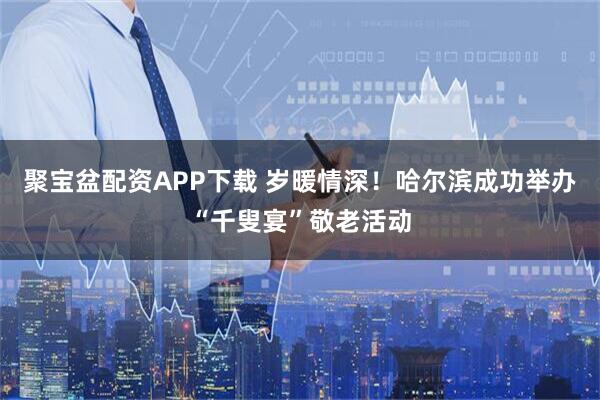 聚宝盆配资APP下载 岁暖情深！哈尔滨成功举办“千叟宴”敬老活动