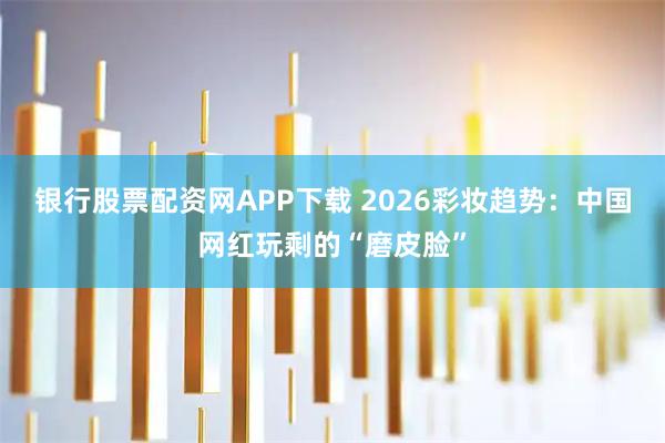 银行股票配资网APP下载 2026彩妆趋势：中国网红玩剩的“磨皮脸”