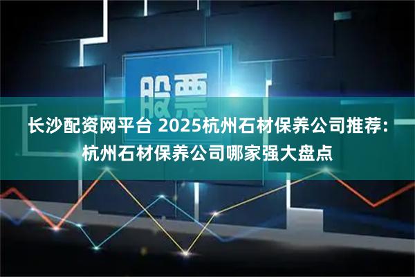 长沙配资网平台 2025杭州石材保养公司推荐:杭州石材保养公司哪家强大盘点