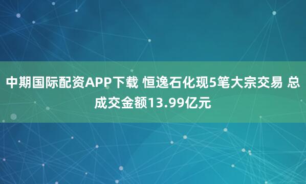 中期国际配资APP下载 恒逸石化现5笔大宗交易 总成交金额13.99亿元