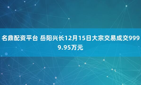 名鼎配资平台 岳阳兴长12月15日大宗交易成交9999.95万元