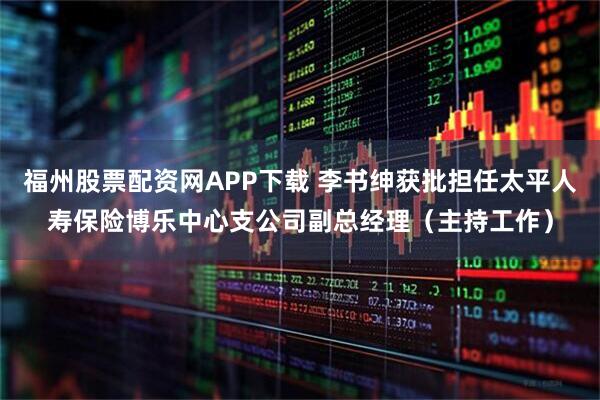 福州股票配资网APP下载 李书绅获批担任太平人寿保险博乐中心支公司副总经理（主持工作）