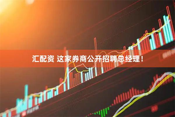 汇配资 这家券商公开招聘总经理！