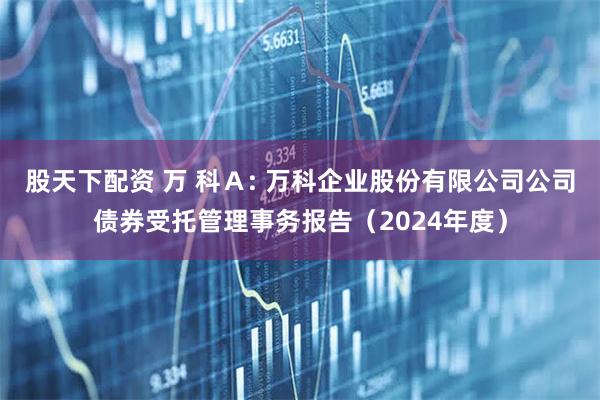 股天下配资 万 科Ａ: 万科企业股份有限公司公司债券受托管理事务报告（2024年度）