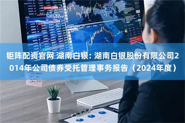 钜阵配资官网 湖南白银: 湖南白银股份有限公司2014年公司债券受托管理事务报告（2024年度）