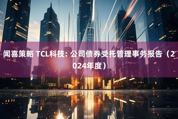闻喜策略 TCL科技: 公司债券受托管理事务报告（2024年度）