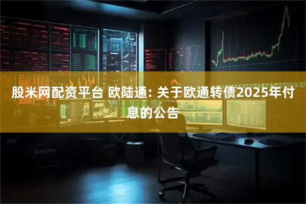 股米网配资平台 欧陆通: 关于欧通转债2025年付息的公告