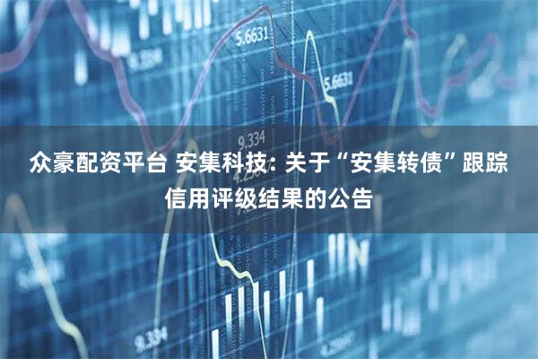 众豪配资平台 安集科技: 关于“安集转债”跟踪信用评级结果的公告