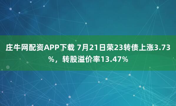 庄牛网配资APP下载 7月21日荣23转债上涨3.73%，转股溢价率13.47%