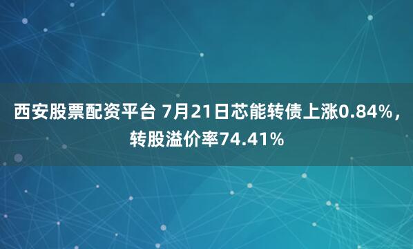 西安股票配资平台 7月21日芯能转债上涨0.84%，转股溢价率74.41%