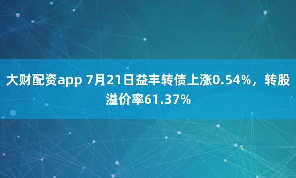 大财配资app 7月21日益丰转债上涨0.54%，转股溢价率61.37%