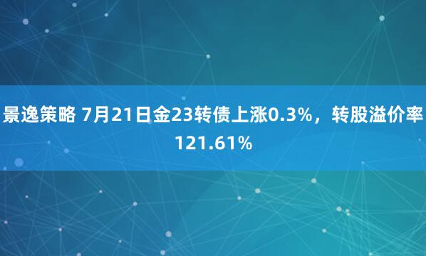 景逸策略 7月21日金23转债上涨0.3%，转股溢价率121.61%
