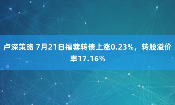 卢深策略 7月21日福蓉转债上涨0.23%，转股溢价率17.16%
