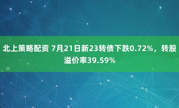北上策略配资 7月21日新23转债下跌0.72%,转股溢价率39.59%