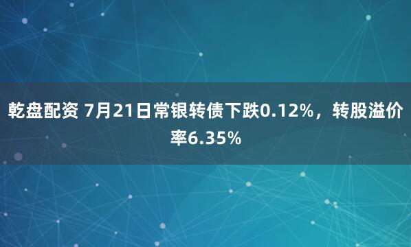 乾盘配资 7月21日常银转债下跌0.12%，转股溢价率6.35%