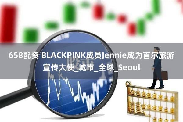 658配资 BLACKPINK成员Jennie成为首尔旅游宣传大使_城市_全球_Seoul