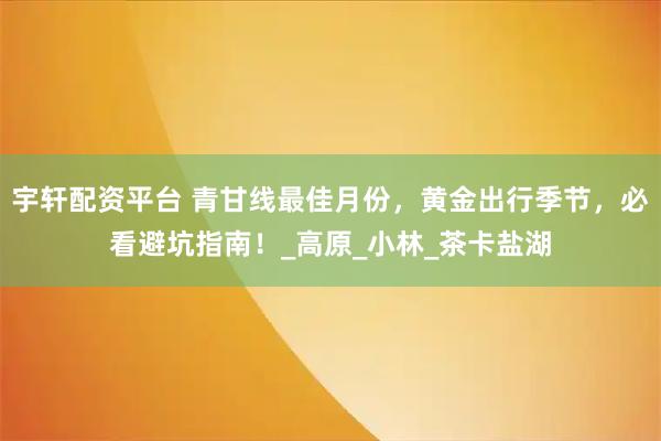 宇轩配资平台 青甘线最佳月份，黄金出行季节，必看避坑指南！_高原_小林_茶卡盐湖