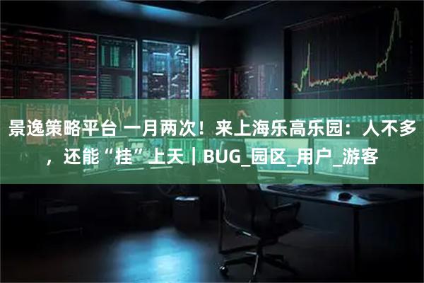 景逸策略平台 一月两次！来上海乐高乐园：人不多，还能“挂”上天｜BUG_园区_用户_游客