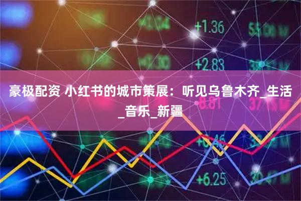 豪极配资 小红书的城市策展：听见乌鲁木齐_生活_音乐_新疆