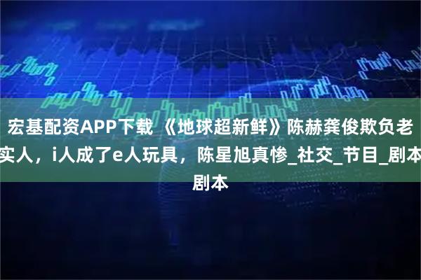 宏基配资APP下载 《地球超新鲜》陈赫龚俊欺负老实人，i人成了e人玩具，陈星旭真惨_社交_节目_剧本